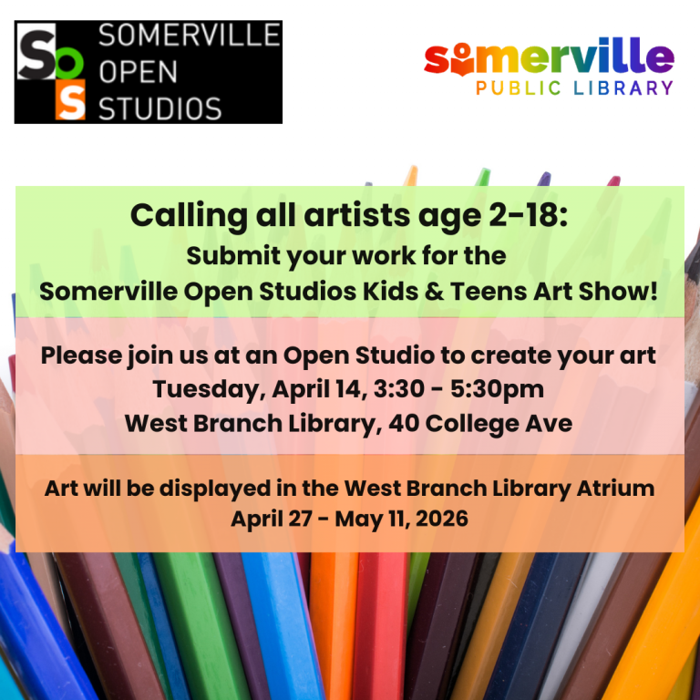 Colored pencils fill the background with Somerville Open Studios and Somerville Public Library logos at the top. Text in the middle reads: Calling all artists age 2-18: Submit your work for the Somerville Open Studios Kids & Teens Art Show! Please join us at an Open Studio to create your art Tuesday, April 14, 3:30 - 5:30pm West Branch Library, 40 College Ave. Art will be displayed in the West Branch Library Atrium April 27 - May 11, 2026